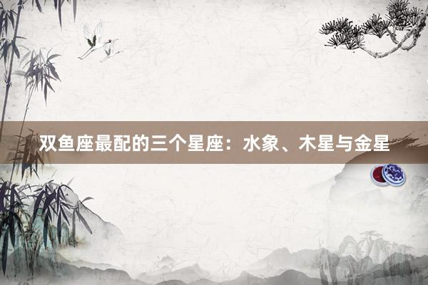 双鱼座最配的三个星座:水象、木星与金星