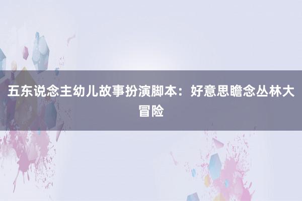 五东说念主幼儿故事扮演脚本：好意思瞻念丛林大冒险